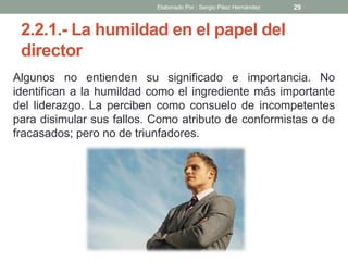 2.2.1.- La humildad en el papel del
director
Algunos no entienden su significado e importancia. No
identifican a la humildad como el ingrediente más importante
del liderazgo. La perciben como consuelo de incompetentes
para disimular sus fallos. Como atributo de conformistas o de
fracasados; pero no de triunfadores.
29Elaborado Por : Sergio Páez Hernández
 