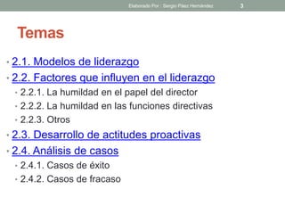 Temas
• 2.1. Modelos de liderazgo
• 2.2. Factores que influyen en el liderazgo
• 2.2.1. La humildad en el papel del director
• 2.2.2. La humildad en las funciones directivas
• 2.2.3. Otros
• 2.3. Desarrollo de actitudes proactivas
• 2.4. Análisis de casos
• 2.4.1. Casos de éxito
• 2.4.2. Casos de fracaso
3Elaborado Por : Sergio Páez Hernández
 