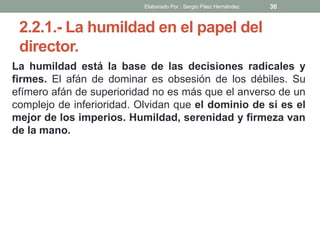 2.2.1.- La humildad en el papel del
director.
La humildad está la base de las decisiones radicales y
firmes. El afán de dominar es obsesión de los débiles. Su
efímero afán de superioridad no es más que el anverso de un
complejo de inferioridad. Olvidan que el dominio de sí es el
mejor de los imperios. Humildad, serenidad y firmeza van
de la mano.
30Elaborado Por : Sergio Páez Hernández
 