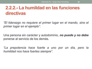 2.2.2.- La humildad en las funciones
directivas
“El liderazgo no requiere el primer lugar en el mando, sino el
primer lugar en el ejemplo”.
Una persona sin carácter y autodominio, no puede y no debe
ponerse al servicio de los demás.
“La prepotencia hace fuerte a uno por un día, pero la
humildad nos hace fuertes siempre”.
33Elaborado Por : Sergio Páez Hernández
 