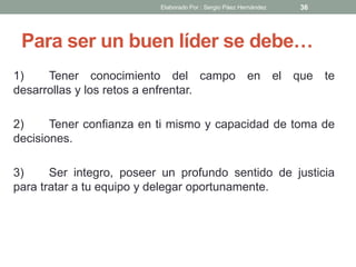 Para ser un buen líder se debe…
1) Tener conocimiento del campo en el que te
desarrollas y los retos a enfrentar.
2) Tener confianza en ti mismo y capacidad de toma de
decisiones.
3) Ser integro, poseer un profundo sentido de justicia
para tratar a tu equipo y delegar oportunamente.
36Elaborado Por : Sergio Páez Hernández
 