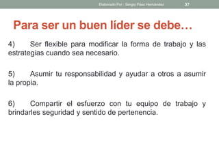 Para ser un buen líder se debe…
4) Ser flexible para modificar la forma de trabajo y las
estrategias cuando sea necesario.
5) Asumir tu responsabilidad y ayudar a otros a asumir
la propia.
6) Compartir el esfuerzo con tu equipo de trabajo y
brindarles seguridad y sentido de pertenencia.
37Elaborado Por : Sergio Páez Hernández
 