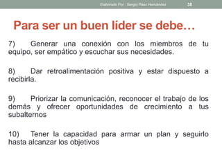 Para ser un buen líder se debe…
7) Generar una conexión con los miembros de tu
equipo, ser empático y escuchar sus necesidades.
8) Dar retroalimentación positiva y estar dispuesto a
recibirla.
9) Priorizar la comunicación, reconocer el trabajo de los
demás y ofrecer oportunidades de crecimiento a tus
subalternos
10) Tener la capacidad para armar un plan y seguirlo
hasta alcanzar los objetivos
38Elaborado Por : Sergio Páez Hernández
 