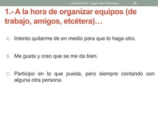 1.- A la hora de organizar equipos (de
trabajo, amigos, etcétera)…
A. Intento quitarme de en medio para que lo haga otro.
B. Me gusta y creo que se me da bien.
C. Participo en lo que pueda, pero siempre contando con
alguna otra persona.
41Elaborado Por : Sergio Páez Hernández
 