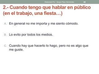2.- Cuando tengo que hablar en público
(en el trabajo, una fiesta…)
A. En general no me importa y me siento cómodo.
B. Lo evito por todos los medios.
C. Cuando hay que hacerlo lo hago, pero no es algo que
me guste.
42Elaborado Por : Sergio Páez Hernández
 