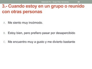 3.- Cuando estoy en un grupo o reunido
con otras personas
A. Me siento muy incómodo.
B. Estoy bien, pero prefiero pasar por desapercibido
C. Me encuentro muy a gusto y me divierto bastante
43Elaborado Por : Sergio Páez Hernández
 