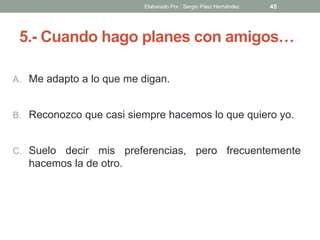 5.- Cuando hago planes con amigos…
A. Me adapto a lo que me digan.
B. Reconozco que casi siempre hacemos lo que quiero yo.
C. Suelo decir mis preferencias, pero frecuentemente
hacemos la de otro.
45Elaborado Por : Sergio Páez Hernández
 