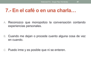 7.- En el café o en una charla…
A. Reconozco que monopolizo la conversación contando
experiencias personales.
B. Cuando me dejan o procede cuento alguna cosa de vez
en cuando.
C. Puedo irme y es posible que ni se enteren.
47Elaborado Por : Sergio Páez Hernández
 