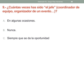 9.- ¿Cuántas veces has sido “el jefe” (coordinador de
equipo, organizador de un evento…)?
A. En algunas ocasiones.
B. Nunca.
C. Siempre que se da la oportunidad
49Elaborado Por : Sergio Páez Hernández
 
