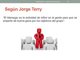 Según Jorge Terry
“El liderazgo es la actividad de influir en la gente para que se
empeñe de buena gana por los objetivos del grupo”.
5Elaborado Por : Sergio Páez Hernández
 
