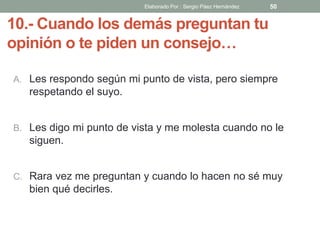 10.- Cuando los demás preguntan tu
opinión o te piden un consejo…
A. Les respondo según mi punto de vista, pero siempre
respetando el suyo.
B. Les digo mi punto de vista y me molesta cuando no le
siguen.
C. Rara vez me preguntan y cuando lo hacen no sé muy
bien qué decirles.
50Elaborado Por : Sergio Páez Hernández
 