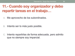 11.- Cuando soy organizador y debo
repartir tareas en el trabajo…
A. Me aprovecho de los subordinados.
B. Intento ser lo más justo posible.
C. Intento repartirlas de forma adecuada, pero admito
que no siempre soy imparcial.
51Elaborado Por : Sergio Páez Hernández
 