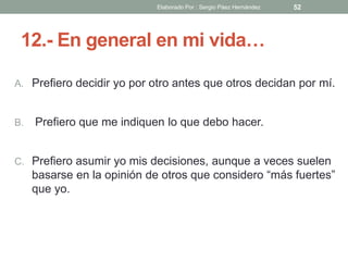 12.- En general en mi vida…
A. Prefiero decidir yo por otro antes que otros decidan por mí.
B. Prefiero que me indiquen lo que debo hacer.
C. Prefiero asumir yo mis decisiones, aunque a veces suelen
basarse en la opinión de otros que considero “más fuertes”
que yo.
52Elaborado Por : Sergio Páez Hernández
 