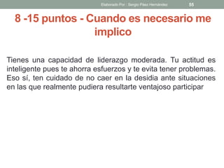 8 -15 puntos - Cuando es necesario me
implico
Tienes una capacidad de liderazgo moderada. Tu actitud es
inteligente pues te ahorra esfuerzos y te evita tener problemas.
Eso sí, ten cuidado de no caer en la desidia ante situaciones
en las que realmente pudiera resultarte ventajoso participar
55Elaborado Por : Sergio Páez Hernández
 