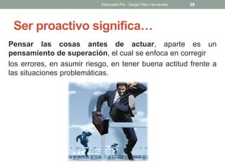 Ser proactivo significa…
Pensar las cosas antes de actuar, aparte es un
pensamiento de superación, el cual se enfoca en corregir
los errores, en asumir riesgo, en tener buena actitud frente a
las situaciones problemáticas.
59Elaborado Por : Sergio Páez Hernández
 