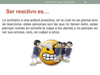 Ser reactivo es…
Lo contrario a una actitud proactiva, en la cual no se piensa sino
se reacciona, estas personas son las que no tienen éxito, estas
piensan nomás en echarle la culpa a los demás y no piensan en
ver sus errores, sino, en culpar a otros.
60Elaborado Por : Sergio Páez Hernández
 