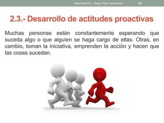 2.3.- Desarrollo de actitudes proactivas
Muchas personas están constantemente esperando que
suceda algo o que alguien se haga cargo de ellas. Otras, en
cambio, toman la iniciativa, emprenden la acción y hacen que
las cosas sucedan.
61Elaborado Por : Sergio Páez Hernández
 
