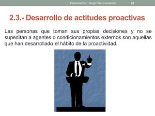 2.3.- Desarrollo de actitudes proactivas
Las personas que toman sus propias decisiones y no se
supeditan a agentes o condicionamientos externos son aquellas
que han desarrollado el hábito de la proactividad.
62Elaborado Por : Sergio Páez Hernández
 