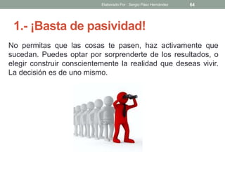 1.- ¡Basta de pasividad!
No permitas que las cosas te pasen, haz activamente que
sucedan. Puedes optar por sorprenderte de los resultados, o
elegir construir conscientemente la realidad que deseas vivir.
La decisión es de uno mismo.
64Elaborado Por : Sergio Páez Hernández
 