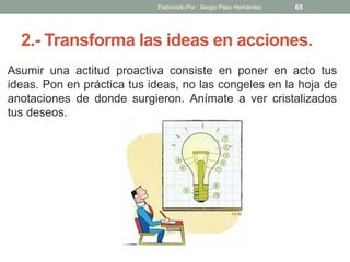 2.- Transforma las ideas en acciones.
Asumir una actitud proactiva consiste en poner en acto tus
ideas. Pon en práctica tus ideas, no las congeles en la hoja de
anotaciones de donde surgieron. Anímate a ver cristalizados
tus deseos.
65Elaborado Por : Sergio Páez Hernández
 