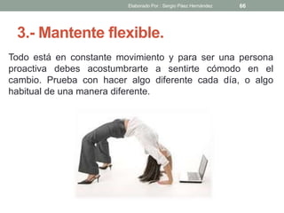 3.- Mantente flexible.
Todo está en constante movimiento y para ser una persona
proactiva debes acostumbrarte a sentirte cómodo en el
cambio. Prueba con hacer algo diferente cada día, o algo
habitual de una manera diferente.
66Elaborado Por : Sergio Páez Hernández
 