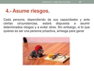 4.- Asume riesgos.
Cada persona, dependiendo de sus capacidades y ante
ciertas circunstancias, estará dispuesta a asumir
determinados riesgos y a evitar otros. Sin embargo, si lo que
quieres es ser una persona proactiva, arriesga para ganar
67Elaborado Por : Sergio Páez Hernández
 