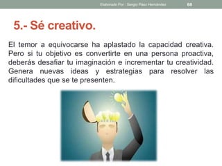 5.- Sé creativo.
El temor a equivocarse ha aplastado la capacidad creativa.
Pero si tu objetivo es convertirte en una persona proactiva,
deberás desafiar tu imaginación e incrementar tu creatividad.
Genera nuevas ideas y estrategias para resolver las
dificultades que se te presenten.
68Elaborado Por : Sergio Páez Hernández
 