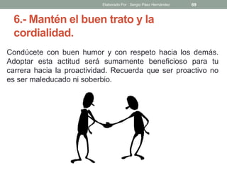 6.- Mantén el buen trato y la
cordialidad.
Condúcete con buen humor y con respeto hacia los demás.
Adoptar esta actitud será sumamente beneficioso para tu
carrera hacia la proactividad. Recuerda que ser proactivo no
es ser maleducado ni soberbio.
69Elaborado Por : Sergio Páez Hernández
 