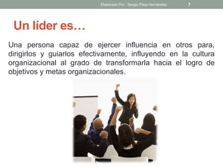 Un líder es…
Una persona capaz de ejercer influencia en otros para,
dirigirlos y guiarlos efectivamente, influyendo en la cultura
organizacional al grado de transformarla hacia el logro de
objetivos y metas organizacionales.
7Elaborado Por : Sergio Páez Hernández
 