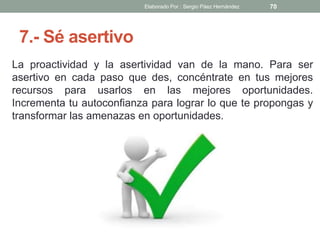 7.- Sé asertivo
La proactividad y la asertividad van de la mano. Para ser
asertivo en cada paso que des, concéntrate en tus mejores
recursos para usarlos en las mejores oportunidades.
Incrementa tu autoconfianza para lograr lo que te propongas y
transformar las amenazas en oportunidades.
70Elaborado Por : Sergio Páez Hernández
 
