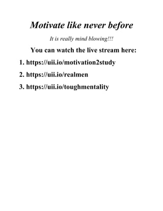 Motivate like never before
It is really mind blowing!!!
You can watch the live stream here:
1. https://uii.io/motivation2study
2. https://uii.io/realmen
3. https://uii.io/toughmentality
 