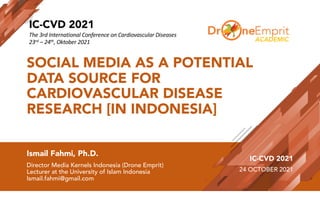 SOCIAL MEDIA AS A POTENTIAL
DATA SOURCE FOR
CARDIOVASCULAR DISEASE
RESEARCH [IN INDONESIA]
Ismail Fahmi, Ph.D.
Director Media Kernels Indonesia (Drone Emprit)
Lecturer at the University of Islam Indonesia
Ismail.fahmi@gmail.com
IC-CVD 2021
24 OCTOBER 2021
ACADEMIC
IC-CVD 2021
The 3rd International Conference on Cardiovascular Diseases
23rd – 24th, Oktober 2021
 