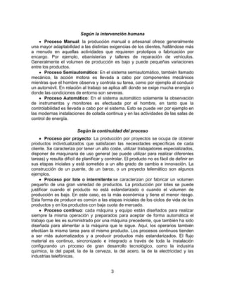 3
Según la intervención humana
Proceso Manual: la producción manual o artesanal ofrece generalmente
una mayor adaptabilidad a las distintas exigencias de los clientes, hallándose más
a menudo en aquellas actividades que requieren prototipos o fabricación por
encargo. Por ejemplo, ebanisterías y talleres de reparación de vehículos.
Generalmente el volumen de producción es bajo y puede pequeñas variaciones
entre los productos.
Proceso Semiautomático: En el sistema semiautomático, también llamado
mecánico, la acción motora es llevada a cabo por componentes mecánicos
mientras que el hombre observa y controla su tarea, como por ejemplo al conducir
un automóvil. En relación al trabajo se aplica allí donde se exige mucha energía o
donde las condiciones de entorno son severas.
Proceso Automático: En el sistema automático solamente la observación
de instrumentos y monitores es efectuada por el hombre, en tanto que la
controlabilidad es llevada a cabo por el sistema. Esto se puede ver por ejemplo en
las modernas instalaciones de colada continua y en las actividades de las salas de
control de energía.
Según la continuidad del proceso
Proceso por proyecto: La producción por proyectos se ocupa de obtener
productos individualizados que satisfacen las necesidades específicas de cada
cliente. Se caracteriza por tener un alto coste, utilizar trabajadores especializados,
disponer de maquinaria de uso general (se puede utilizar para realizar diferentes
tareas) y resulta difícil de planificar y controlar. El producto no es fácil de definir en
sus etapas iniciales y está sometido a un alto grado de cambio e innovación. La
construcción de un puente, de un barco, o un proyecto telemático son algunos
ejemplos.
Proceso por lote o intermitente:se caracterizan por fabricar un volumen
pequeño de una gran variedad de productos. La producción por lotes se puede
justificar cuando el producto no está estandarizado o cuando el volumen de
producción es bajo. En este caso, es la más económica y tiene el menor riesgo.
Esta forma de producir es común a las etapas iniciales de los ciclos de vida de los
productos y en los productos con baja cuota de mercado.
Proceso continuo: cada máquina y equipo están diseñados para realizar
siempre la misma operación y preparados para aceptar de forma automática el
trabajo que les es suministrado por una máquina precedente, que también ha sido
diseñada para alimentar a la máquina que le sigue. Aquí, los operarios también
efectúan la misma tarea para el mismo producto. Los procesos continuos tienden
a ser más automatizados y a producir productos más estandarizados. El flujo
material es continuo, sincronizado e integrado a través de toda la instalación
configurando un proceso de gran desarrollo tecnológico, como la industria
química, la del papel, la de la cerveza, la del acero, la de la electricidad y las
industrias telefónicas.
 