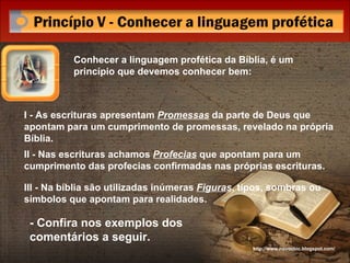 Conhecer a linguagem profética da Bíblia, é um princípio que devemos conhecer bem: I - As escrituras apresentam  Promessas  da parte de Deus que apontam para um cumprimento de promessas, revelado na própria Bíblia. II - Nas escrituras achamos  Profecias  que apontam para um cumprimento das profecias confirmadas nas próprias escrituras. III - Na bíblia são utilizadas inúmeras  Figuras , tipos, sombras ou símbolos que apontam para realidades. - Confira nos exemplos dos comentários a seguir. http://www.novocbic.blogspot.com/ 