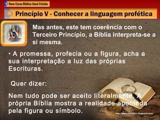 Mas antes, este tem coerência com o Terceiro Princípio, a Bíblia interpreta-se a si mesma. http://www.novocbic.blogspot.com/ A promessa, profecia ou a figura, acha a sua interpretação a luz das próprias Escrituras. Quer dizer:  Nem tudo pode ser aceito literalmente. A própria Bíblia mostra a realidade apontada pela figura ou símbolo. 