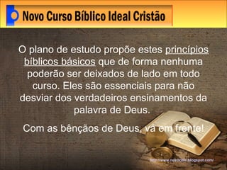 http://www.novocbic.blogspot.com/ O plano de estudo propõe estes  princípios bíblicos básicos  que de forma nenhuma poderão ser deixados de lado em todo curso. Eles são essenciais para não desviar dos verdadeiros ensinamentos da palavra de Deus.  Com as bênçãos de Deus, vá em frente! 