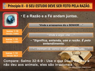 http://www.novocbic.blogspot.com/ - “Significa, entenda, use a razão. É pelo entendimento.  Compare: Salmo 32:8-9 - Use o que Deus lhe deu e não deu aos animais, eles são irracionais. Isaías 1:18  Versão; VARA “ Vinde e arrazoemos diz o SENHOR : ...” Isaías 1:18  Versão: VARC “  Vinde e argüi –me ....”   Isaías 1:18  Versão: BLH “  ...Venham cá, vamos discutir este assunto. ...” E a Razão e a Fé andam juntas. 