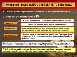 1 - Criado à semelhança de Deus, o homem é racional, tem entendimento. 2 - Ainda do entendimento temos a:  Fé http://www.novocbic.blogspot.com/ A graça é um dom de Deus e a fé o meio para obter a graça. E cada um pode ter a sua porção de fé diferente. Efésios 2:8 Romanos 12:3 Porém, não há um depósito de fé, do qual podemos retirar, ou um derramamento de fé, ela é gerada em nós é assim que a Bíblia diz: Romanos 10:17 "De sorte que a fé é pelo ouvir, e o ouvir pela Palavra de Deus."  Versão  ARC  - “a fé vem pela pregação e a pregação pela palavra de Cristo”  VARA   Quando mais conhecemos a Deus e sua palavra mais fé podemos ter. Fé é crer nEle porque o conhecemos e conhecemos a sua vontade. Há uma diferença entre “Ouvir” e “Dar ouvidos”  v.18 e 19 A fé depende da razão, tenho confiança nele porque o conheço e porque o conheço bem, creio também no que não vejo, no que ainda não me revelou.  Hebreus 11:1 