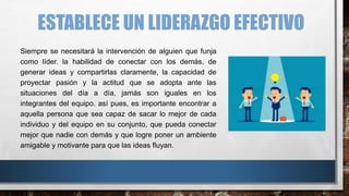 ESTABLECE UN LIDERAZGO EFECTIVO
Siempre se necesitará la intervención de alguien que funja
como líder. la habilidad de conectar con los demás, de
generar ideas y compartirlas claramente, la capacidad de
proyectar pasión y la actitud que se adopta ante las
situaciones del día a día, jamás son iguales en los
integrantes del equipo. así pues, es importante encontrar a
aquella persona que sea capaz de sacar lo mejor de cada
individuo y del equipo en su conjunto, que pueda conectar
mejor que nadie con demás y que logre poner un ambiente
amigable y motivante para que las ideas fluyan.
 