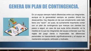 GENERA UN PLAN DE CONTINGENCIA.
En un equipo siempre habrá diferencias entre sus integrantes.
aunque en la generalidad siempre se pueden dirimir los
desacuerdos, hay disputas en las que simplemente cada lado
tiene una “razón”. así pues, es sumamente importante contar
con un plan de contingencia que marque con claridad los
pasos a seguir, en caso de que surja dicha situación. en la
medida en la que los integrantes del equipo entiendan que hay
reglas del juego claras e imparciales, las diferencias
personales no trascenderán significativamente y el equipo se
mantendrá compacto, enfocado y motivado.
 