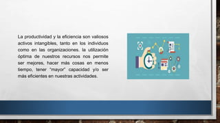 La productividad y la eficiencia son valiosos
activos intangibles, tanto en los individuos
como en las organizaciones. la utilización
óptima de nuestros recursos nos permite
ser mejores, hacer más cosas en menos
tiempo, tener “mayor” capacidad y/o ser
más eficientes en nuestras actividades.
 