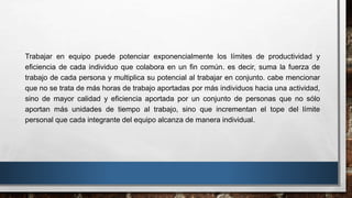 Trabajar en equipo puede potenciar exponencialmente los límites de productividad y
eficiencia de cada individuo que colabora en un fin común. es decir, suma la fuerza de
trabajo de cada persona y multiplica su potencial al trabajar en conjunto. cabe mencionar
que no se trata de más horas de trabajo aportadas por más individuos hacia una actividad,
sino de mayor calidad y eficiencia aportada por un conjunto de personas que no sólo
aportan más unidades de tiempo al trabajo, sino que incrementan el tope del límite
personal que cada integrante del equipo alcanza de manera individual.
 
