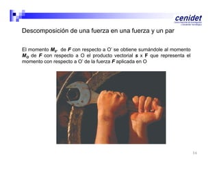 Descomposición de una fuerza en una fuerza y un par
El momento M0’ de F con respecto a O’ se obtiene sumándole al momento
MO de F con respecto a O el producto vectorial s x F que representa el
momento con respecto a O’ de la fuerza F aplicada en O

56

 