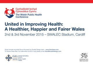 United in Improving Health:
A Healthier, Happier and Fairer Wales
2nd & 3rd November 2015 – SWALEC Stadium, Cardiff
Visual minutes recorded live at the event by Scarlet Design team - www.franohara.com.
To receive these files in an alternative format or size please email ohara@scarletdesign.com
TACHWEDD 2 & 3 NOVEMBER 2015 TACHWEDD 2 & 3 NOVEMBER 2015
TACHWEDD 2 & 3 NOVEMBER 2015
(WELSH) #cicc (ENGLISH) #wphc15
 