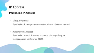 IP Address
Pemberian IP Address
• Static IP Address
Pemberian IP dengan memasukkan alamat IP secara manual
• Automatic IP Address
Pemberian alamat IP secara otomatis biasanya dengan
menggunakan konfigurasi DHCP
 