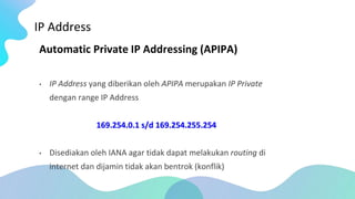IP Address
Automatic Private IP Addressing (APIPA)
• IP Address yang diberikan oleh APIPA merupakan IP Private
dengan range IP Address
169.254.0.1 s/d 169.254.255.254
• Disediakan oleh IANA agar tidak dapat melakukan routing di
internet dan dijamin tidak akan bentrok (konflik)
 