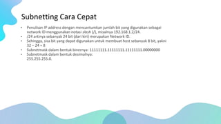Subnetting Cara Cepat
• Penulisan IP address dengan mencantumkan jumlah bit yang digunakan sebagai
network ID menggunakan notasi slash (/), misalnya 192.168.1.2/24.
• /24 artinya sebanyak 24 bit (dari kiri) merupakan Network ID.
• Sehingga, sisa bit yang dapat digunakan untuk membuat host sebanyak 8 bit, yakni
32 – 24 = 8
• Subnetmask dalam bentuk binernya: 11111111.11111111.11111111.00000000
• Subnetmask dalam bentuk desimalnya:
255.255.255.0.
 
