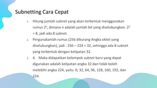 Subnetting Cara Cepat
1. Hitung jumlah subnet yang akan terbentuk menggunakan
rumus 2n, dimana n adalah jumlah bit yang diselubungkan. 23
= 8, jadi ada 8 subnet.
2. Pergunakanlah rumus (256 dikurang Angka oktet yang
diselubungkan), jadi : 256 – 224 = 32, sehingga ada 8 subnet
yang terbentuk dengan kelipatan 32.
3. 4. Maka didapatkan kelompok subnet baru yang dapat
digunakan adalah kelipatan angka 32 dan tidak boleh
melebihi angka 224, yaitu 0, 32, 64, 96, 128, 160, 192, dan
224.
 