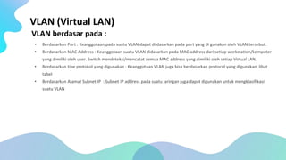 VLAN (Virtual LAN)
VLAN berdasar pada :
• Berdasarkan Port : Keanggotaan pada suatu VLAN dapat di dasarkan pada port yang di gunakan oleh VLAN tersebut.
• Berdasarkan MAC Address : Keanggotaan suatu VLAN didasarkan pada MAC address dari setiap workstation/komputer
yang dimiliki oleh user. Switch mendeteksi/mencatat semua MAC address yang dimiliki oleh setiap Virtual LAN.
• Berdasarkan tipe protokol yang digunakan : Keanggotaan VLAN juga bisa berdasarkan protocol yang digunakan, lihat
tabel
• Berdasarkan Alamat Subnet IP : Subnet IP address pada suatu jaringan juga dapat digunakan untuk mengklasifikasi
suatu VLAN
 