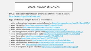 LIGAS RECOMENDADAS
• DPDx - Laboratory Identification of Parasites of Public Health Concern.
https://www.cdc.gov/dpdx/index.html
• Ligas a videos que se ligan durante la presentación:
• Video endoscopía del tracto gastrointestinal superior. https://www.youtube.com/watch?v=DanJzUi47zM
• Video Harada-Mori https://www.youtube.com/watch?v=pqwRe1KnSaU
• Video Baerman-https://www.youtube.com/watch?v=YpcdZDPKK9E
• Video Método de Graham https://www.youtube.com/watch?v=PhOF5az5_AI
• Larvas Strongyloides en placas de agarVer video https://www.youtube.com/watch?v=OcIsOA6D1_w
• Video técnica digestión enzimática de tejido. https://www.youtube.com/watch?v=fm_RE9ZSFa8
• Video Taenia solium: https://www.youtube.com/watch?v=9MxI2bMwFNE
• Video Fasciola https://www.youtube.com/watch?v=jWyVkTs1UFA
• Video Ancylostoma caninum https://www.youtube.com/watch?v=ZWJoQwR4H08
• Video Fasciola hepatica en endoscopia https://www.youtube.com/watch?v=siuqov1BlYc
• Video huevo a larva https://www.youtube.com/watch?v=cW3Nr4sUPz4
• Video de extirpación de quiste hidatidico. https://www.youtube.com/watch?v=yc1UYxpjOz4
 